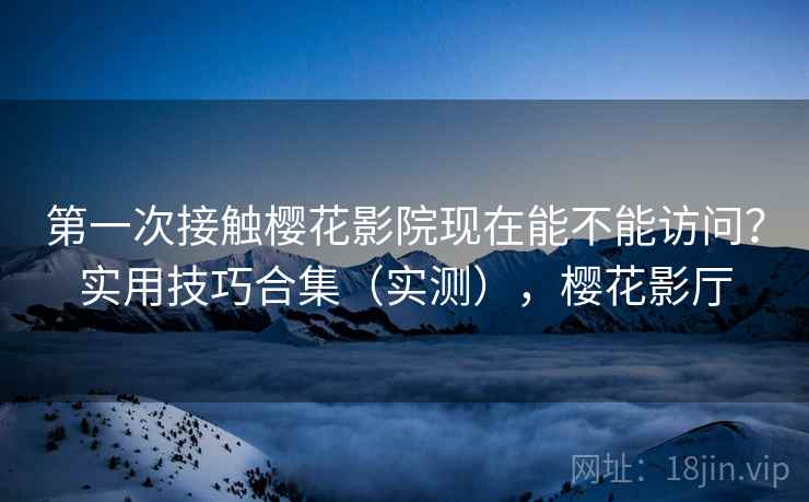 第一次接触樱花影院现在能不能访问？实用技巧合集（实测），樱花影厅