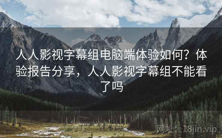人人影视字幕组电脑端体验如何？体验报告分享，人人影视字幕组不能看了吗