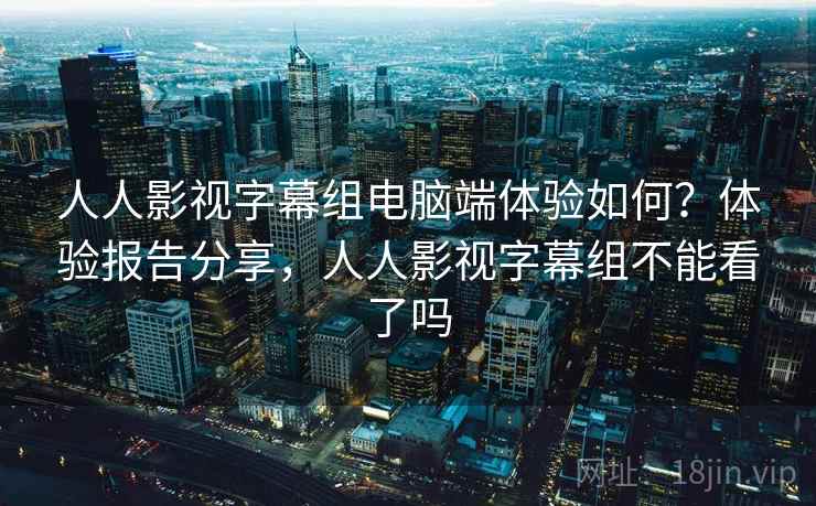 人人影视字幕组电脑端体验如何？体验报告分享，人人影视字幕组不能看了吗