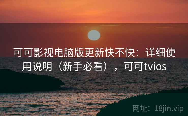 可可影视电脑版更新快不快：详细使用说明（新手必看），可可tvios