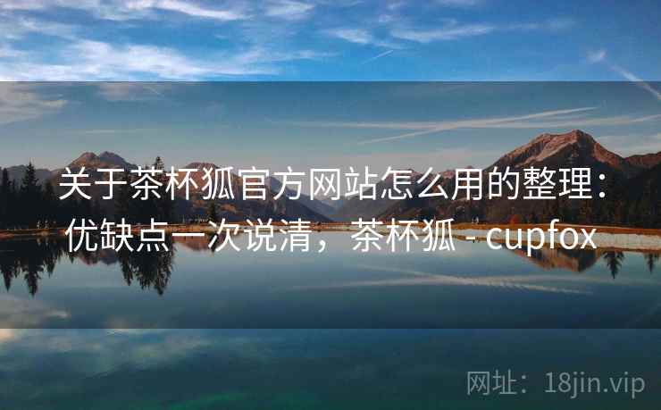 关于茶杯狐官方网站怎么用的整理：优缺点一次说清，茶杯狐 - cupfox