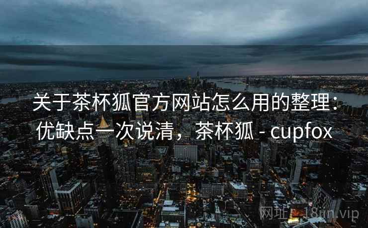 关于茶杯狐官方网站怎么用的整理：优缺点一次说清，茶杯狐 - cupfox