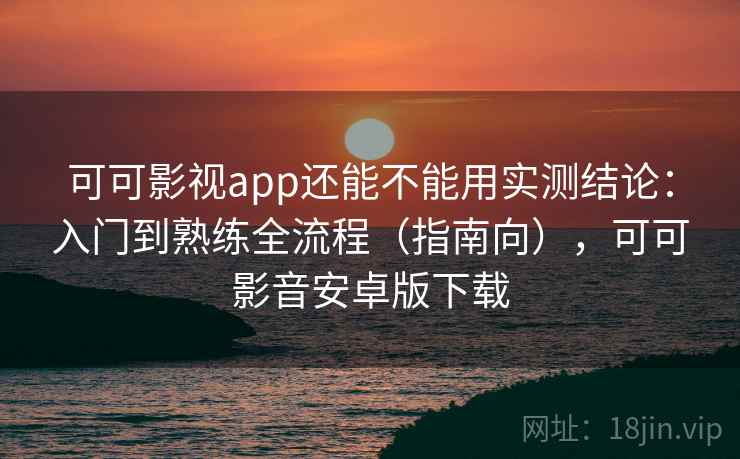 可可影视app还能不能用实测结论：入门到熟练全流程（指南向），可可影音安卓版下载