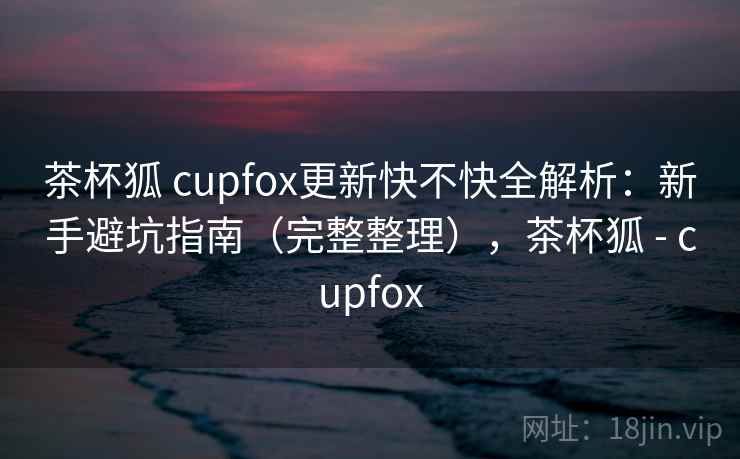 茶杯狐 cupfox更新快不快全解析:新手避坑指南(完整整理),茶杯狐 - cupfox 茶杯狐 cupfox更新快不快全解析:新手避坑指南(完整整理),茶杯狐 - cupfox