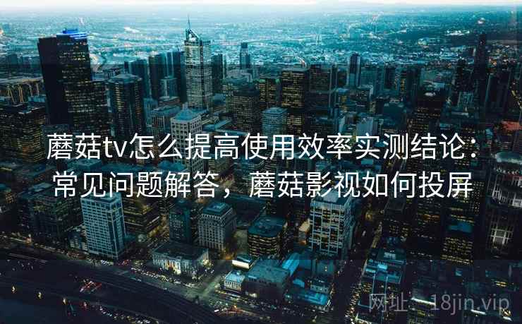 蘑菇tv怎么提高使用效率实测结论:常见问题解答,蘑菇影视如何投屏 蘑菇tv怎么提高使用效率实测结论:常见问题解答,蘑菇影视如何投屏