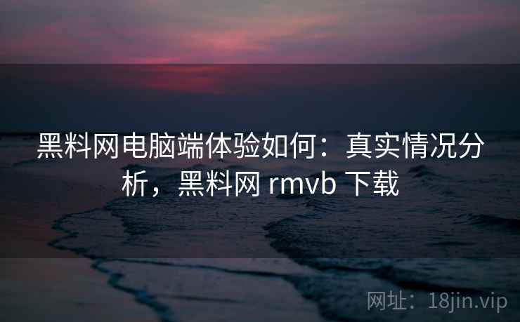 黑料网电脑端体验如何：真实情况分析，黑料网 rmvb 下载