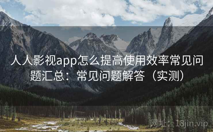 人人影视app怎么提高使用效率常见问题汇总：常见问题解答（实测）