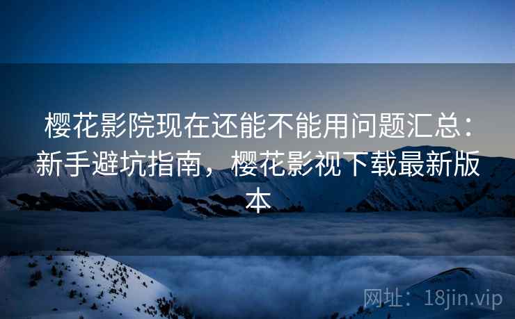 樱花影院现在还能不能用问题汇总：新手避坑指南，樱花影视下载最新版本
