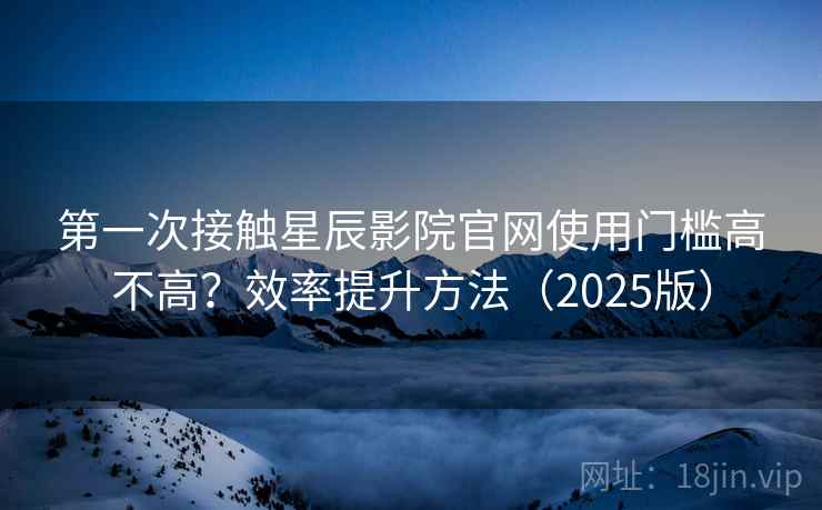 第一次接触星辰影院官网使用门槛高不高?效率提升方法(2025版) 第一次接触星辰影院官网使用门槛高不高?效率提升方法(2025版)