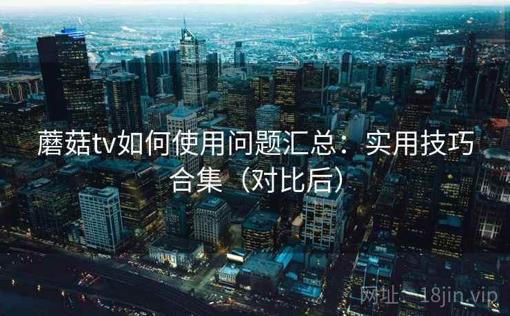 蘑菇tv如何使用问题汇总：实用技巧合集（对比后）