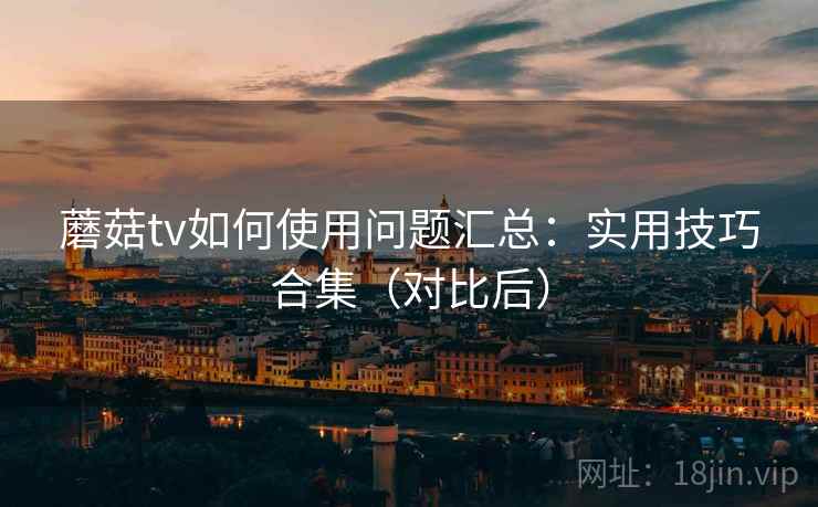 蘑菇tv如何使用问题汇总：实用技巧合集（对比后）