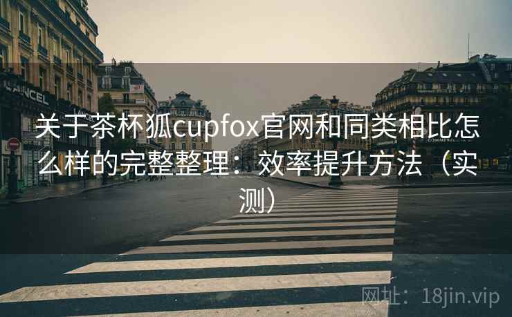 关于茶杯狐cupfox官网和同类相比怎么样的完整整理：效率提升方法（实测）