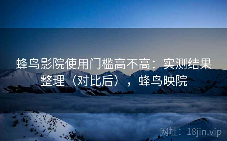 蜂鸟影院使用门槛高不高:实测结果整理(对比后),蜂鸟映院 蜂鸟影院使用门槛高不高:实测结果整理(对比后),蜂鸟映院