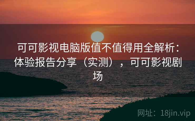 可可影视电脑版值不值得用全解析：体验报告分享（实测），可可影视剧场