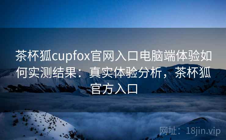 茶杯狐cupfox官网入口电脑端体验如何实测结果：真实体验分析，茶杯狐官方入口