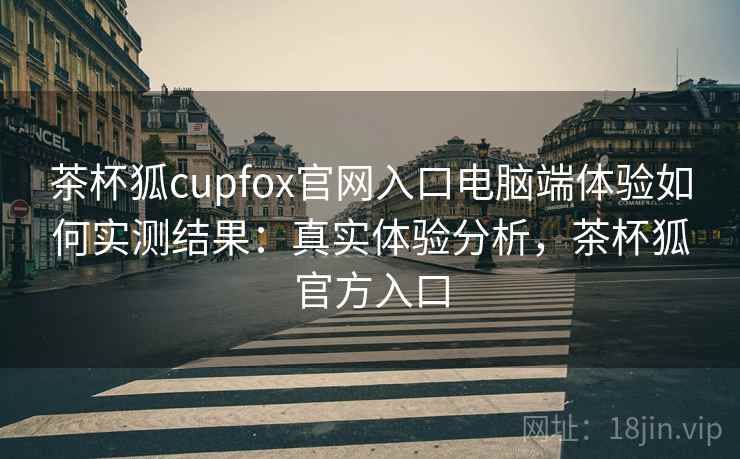 茶杯狐cupfox官网入口电脑端体验如何实测结果：真实体验分析，茶杯狐官方入口