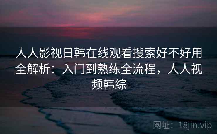 人人影视日韩在线观看搜索好不好用全解析：入门到熟练全流程，人人视频韩综