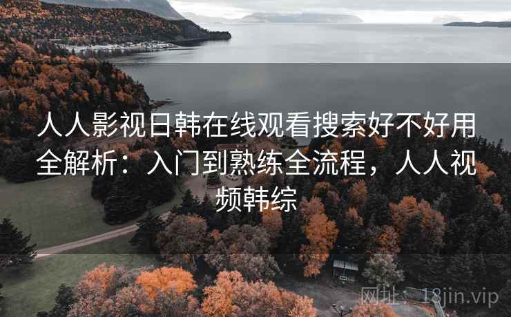人人影视日韩在线观看搜索好不好用全解析：入门到熟练全流程，人人视频韩综