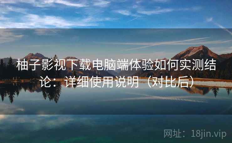 柚子影视下载电脑端体验如何实测结论：详细使用说明（对比后）