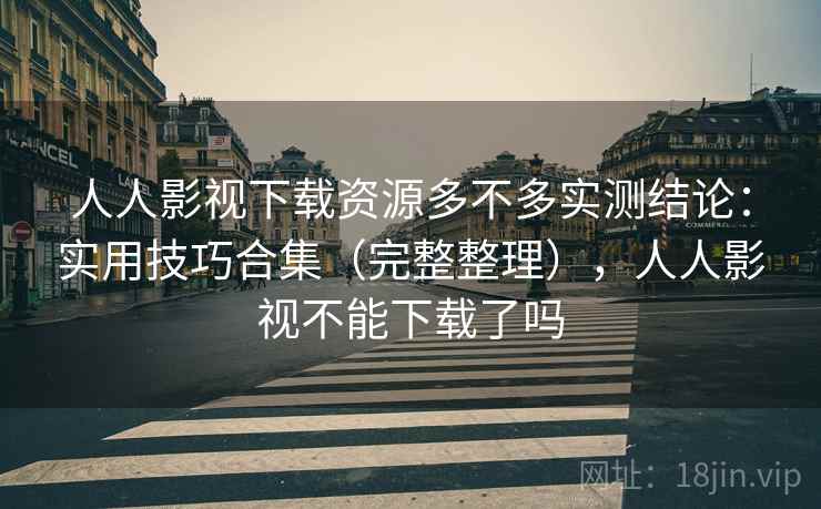 人人影视下载资源多不多实测结论：实用技巧合集（完整整理），人人影视不能下载了吗