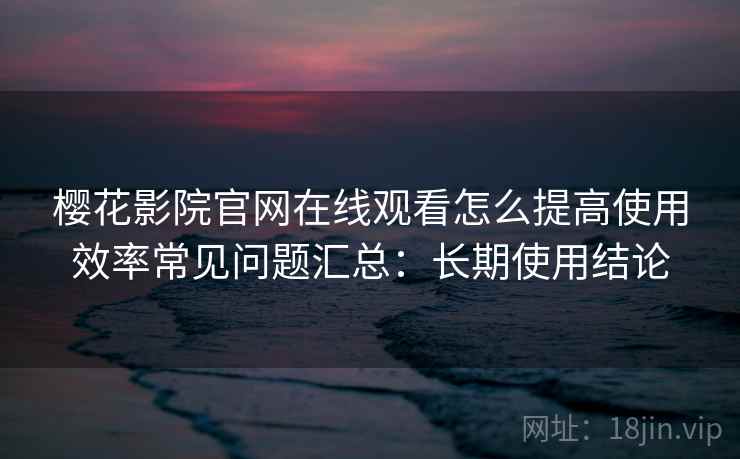 樱花影院官网在线观看怎么提高使用效率常见问题汇总：长期使用结论