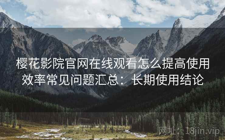 樱花影院官网在线观看怎么提高使用效率常见问题汇总：长期使用结论