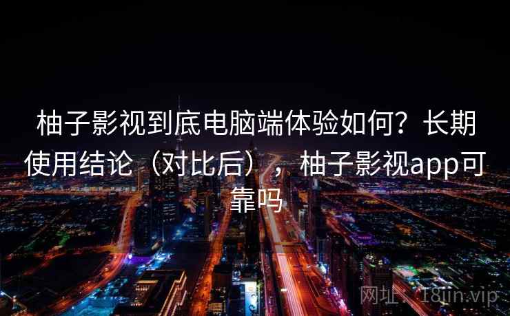 柚子影视到底电脑端体验如何？长期使用结论（对比后），柚子影视app可靠吗
