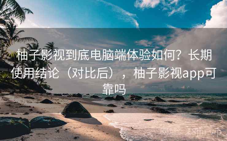 柚子影视到底电脑端体验如何？长期使用结论（对比后），柚子影视app可靠吗