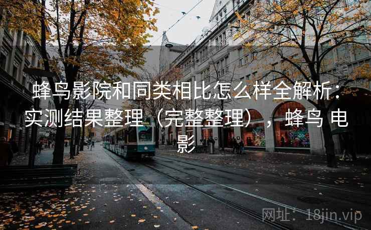 蜂鸟影院和同类相比怎么样全解析：实测结果整理（完整整理），蜂鸟 电影