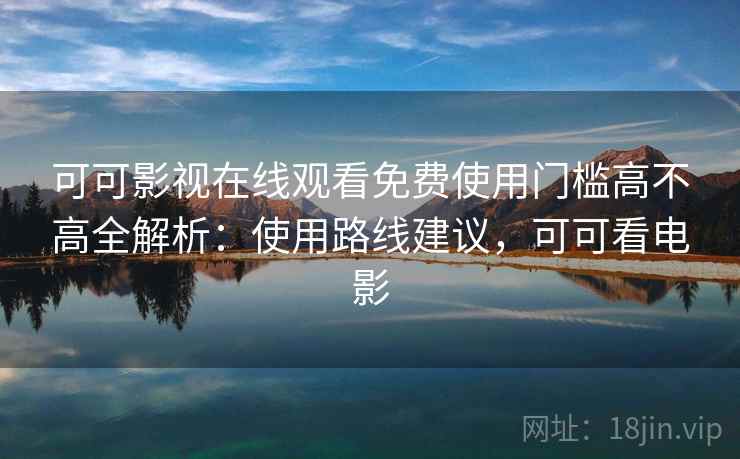 可可影视在线观看免费使用门槛高不高全解析：使用路线建议，可可看电影