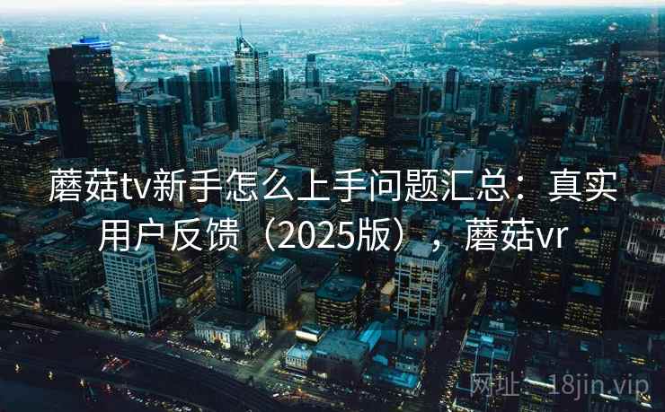 蘑菇tv新手怎么上手问题汇总：真实用户反馈（2025版），蘑菇vr