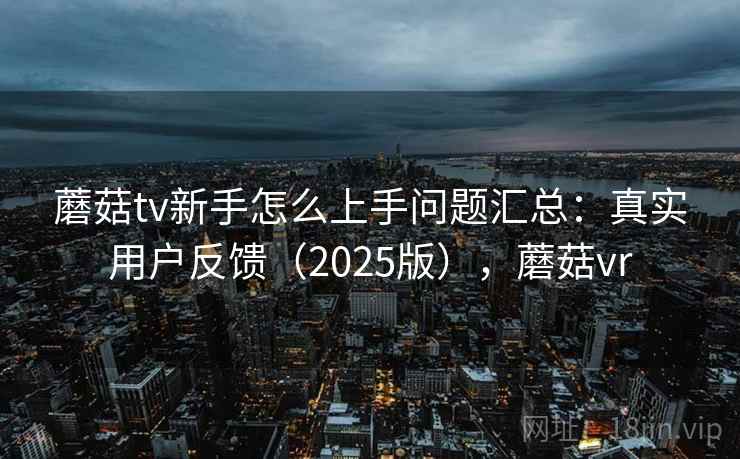 蘑菇tv新手怎么上手问题汇总：真实用户反馈（2025版），蘑菇vr