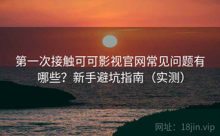 第一次接触可可影视官网常见问题有哪些？新手避坑指南（实测）