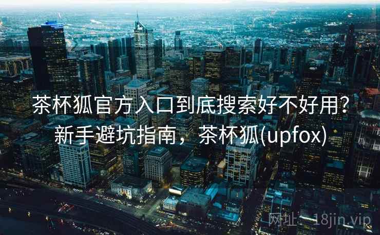 茶杯狐官方入口到底搜索好不好用？新手避坑指南，茶杯狐(upfox)