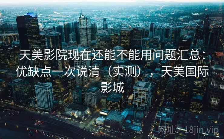 天美影院现在还能不能用问题汇总：优缺点一次说清（实测），天美国际影城