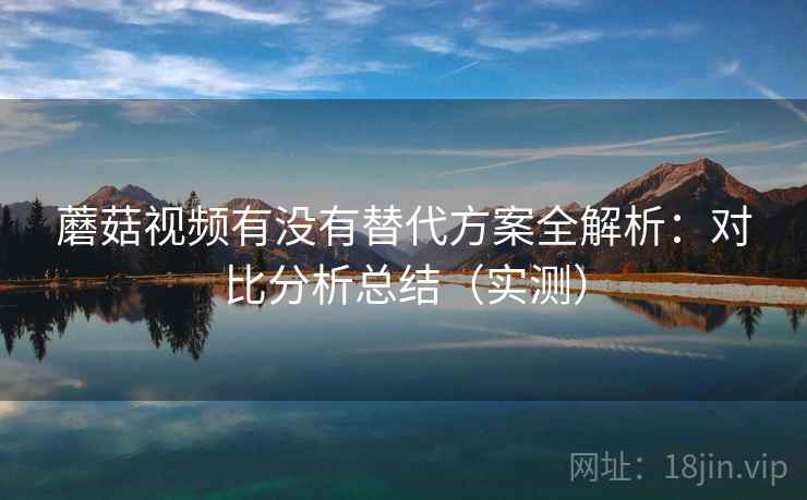 蘑菇视频有没有替代方案全解析：对比分析总结（实测）