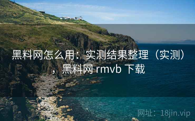 黑料网怎么用：实测结果整理（实测），黑料网 rmvb 下载