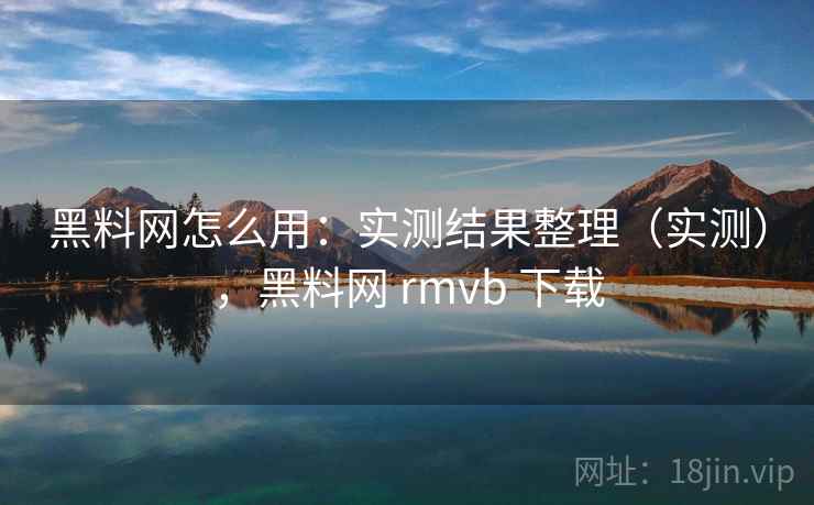黑料网怎么用：实测结果整理（实测），黑料网 rmvb 下载