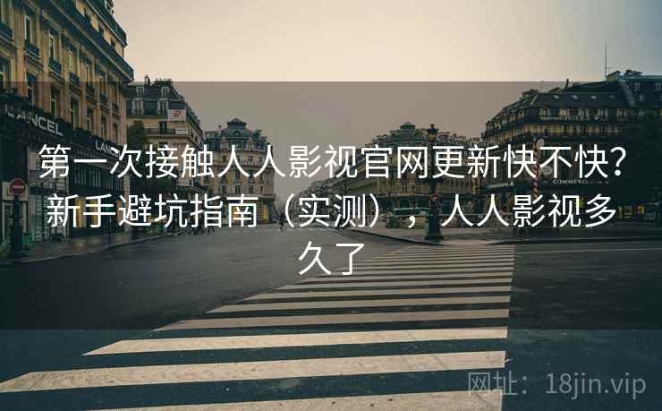 第一次接触人人影视官网更新快不快？新手避坑指南（实测），人人影视多久了