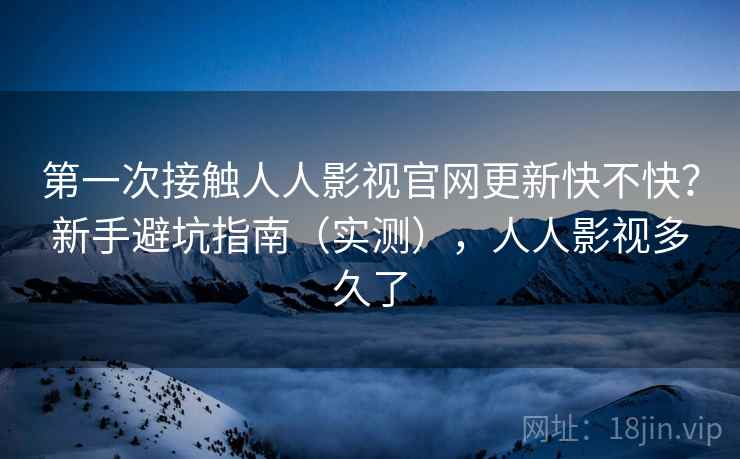 第一次接触人人影视官网更新快不快？新手避坑指南（实测），人人影视多久了
