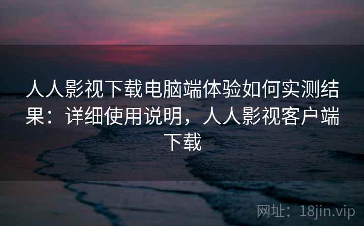 人人影视下载电脑端体验如何实测结果：详细使用说明，人人影视客户端下载