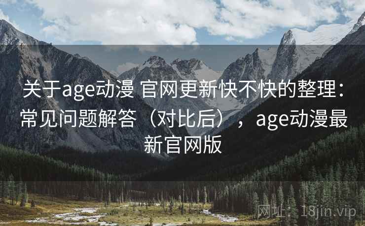 关于age动漫 官网更新快不快的整理：常见问题解答（对比后），age动漫最新官网版