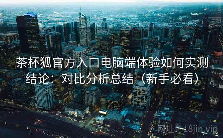 茶杯狐官方入口电脑端体验如何实测结论：对比分析总结（新手必看）