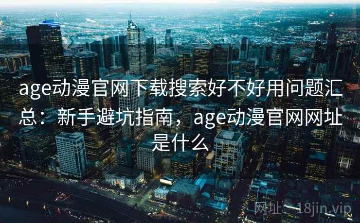 age动漫官网下载搜索好不好用问题汇总：新手避坑指南，age动漫官网网址是什么