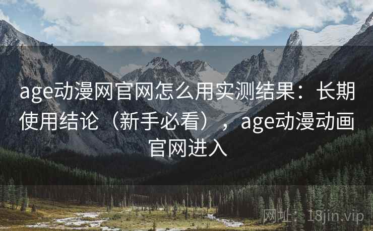 age动漫网官网怎么用实测结果：长期使用结论（新手必看），age动漫动画官网进入