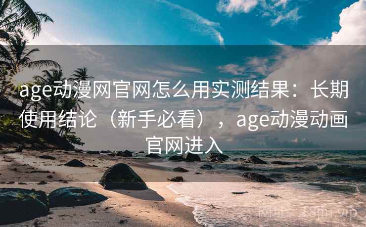 age动漫网官网怎么用实测结果：长期使用结论（新手必看），age动漫动画官网进入