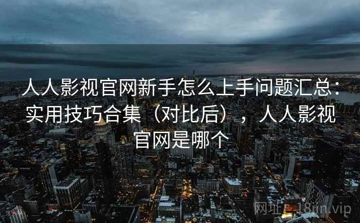 人人影视官网新手怎么上手问题汇总：实用技巧合集（对比后），人人影视官网是哪个