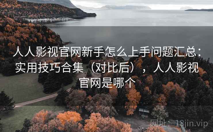 人人影视官网新手怎么上手问题汇总：实用技巧合集（对比后），人人影视官网是哪个