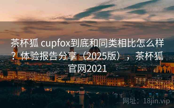 茶杯狐 cupfox到底和同类相比怎么样？体验报告分享（2025版），茶杯狐官网2021
