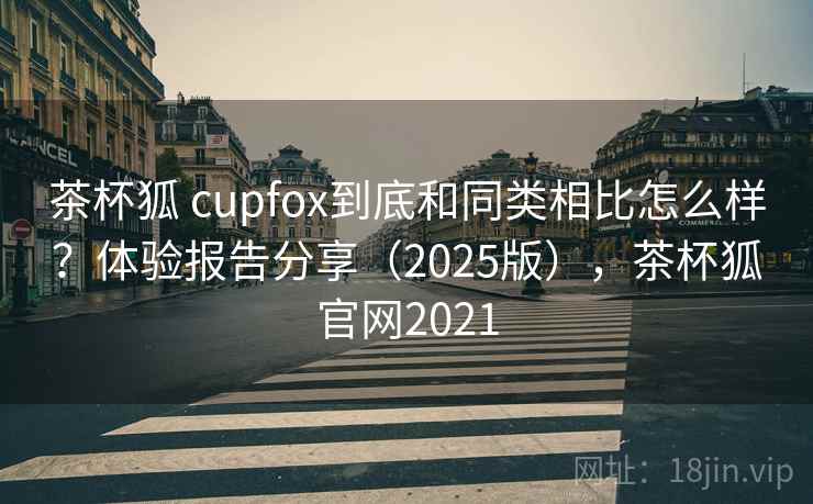 茶杯狐 cupfox到底和同类相比怎么样？体验报告分享（2025版），茶杯狐官网2021